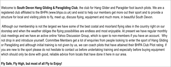 Welcome to South Devon Hang Gliding & Paragliding Club, the club for Hang Glider and Paraglder foot launch pilots. We are a registered club affiliated to the BHPA (www.bhpa.co.uk) and exist to help our members get more out their sport and to provide a structure for local and visiting pilots to fly, meet up, discuss flying, equipment and much more, in beautiful South Devon.   Although our membership is not the largest we have some of the best costal and moorland flying sites in the country right on our doorstep and when the weather obliges the flying possibilities are endless and most enjoyable. At present we have regular monthly club meetings and we have an active online Yahoo Discussion Group, which is open to non-members if you have an account.  Why not drop in and introduce yourself. Committee Members get a lot of enquiries from people looking to enter the sport of Hang Gliding or Paragliding and although initial training is not given by us, we can coach pilots that have attained their BHPA Club Pilot rating. If you are new to the sport please do not hesitate to contact us before undertaking training and especially before buying equipment which should only be done with good, reliable advice from locals that have done it here in our area.  Fly Safe, Fly High, but most of all Fly to Enjoy!