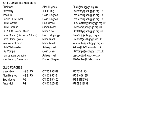 2014 COMMITTEE MEMBERS Chairman			Alan Hughes		Chair@sdhgpgc.org.uk Secretary			Tim Pilling		Secretary@sdhgpgc.org.uk Treasurer			Colin Blagdon		Treasurer@sdhgpgc.org.uk Senior Club Coach		Colin Blagdon		Treasurer@sdhgpgc.org.uk Club Contact 			Bob Moore		ClubContact@sdhgpgc.org.uk Club Librarian			Simon Kiddy		Librarian@sdhgpgc.org.uk HG & PG Safety Officer		Mark Nicol		HGSafety@sdhgpgc.org.uk Sites Officer (Dartmoor & East)	Robin Mogridge		SitesSE@sdhgpgc.org.uk Sites Officer (West)		Mark Ansell		SitesSW@sdhgpgc.org.uk Newsletter Editor			Mark Ansell		Newsletter@sdhgpgc.org.uk Club Webmaster			Ashley Ryall		Ashley@ItsCornwall.co.uk HG Comps			Colin Jones		HGComps@sdhgpgc.org.uk Fun League Compiler		Ashley Ryall		League@sdhgpgc.org.uk Membership Secretary		Darren Sheperd		SDMember@Yahoo.com  CLUB COACHES	 Mark Nicol 	HG & PG	01752 896597		07773331964 Alan Hughes 	HG & PG	01803 852354		07791606195 Bob Moore     	PG		01803 851402 		0794 1189106 Andy Holt   	PG		01803 525843 		07859 812089