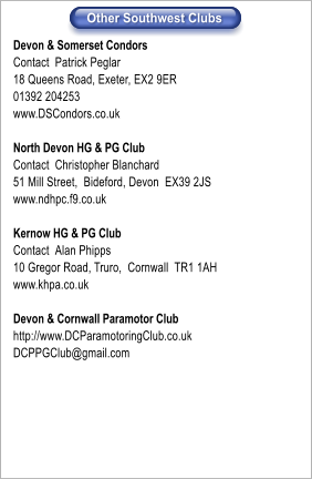 Devon & Somerset Condors Contact	Patrick Peglar 18 Queens Road, Exeter, EX2 9ER 01392 204253 www.DSCondors.co.uk  North Devon HG & PG Club	 Contact	Christopher Blanchard 51 Mill Street,  Bideford, Devon  EX39 2JS www.ndhpc.f9.co.uk  Kernow HG & PG Club	 Contact	Alan Phipps 10 Gregor Road, Truro,  Cornwall  TR1 1AH www.khpa.co.uk  Devon & Cornwall Paramotor Club http://www.DCParamotoringClub.co.uk DCPPGClub@gmail.com  Other Southwest Clubs  Other Southwest Clubs