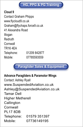 HG, PPG & PG Training Paraglider Sales & Equipment Cloud 9 Contact Graham Phipps www.flycloud9.co.uk Graham@flychaps.force9.co.uk 41 Alexandra Road Illogan Redruth Cornwall TR16 4EA Telephone:	01209 842877 Mobile:		07785593559  Advance Paragliders & Paramotor Wings	 Contact: Ashley Ryall www.SuspendedAviation.co.uk Ashley@SuspendedAviation.co.uk Tamar Dell Higher Metherell Callington Cornwall PL17 8DB Telephone:   	01579 351397 Mobile:	07736149195 HG, PPG & PG Training Paraglider Sales & Equipment